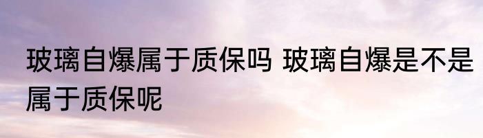 玻璃自爆属于质保吗 玻璃自爆是不是属于质保呢