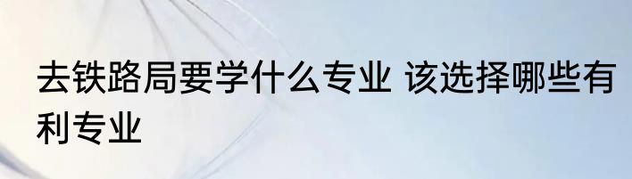 去铁路局要学什么专业 该选择哪些有利专业