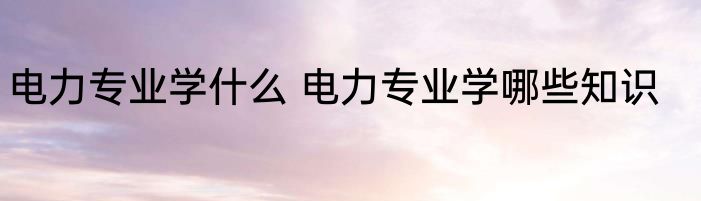 电力专业学什么 电力专业学哪些知识