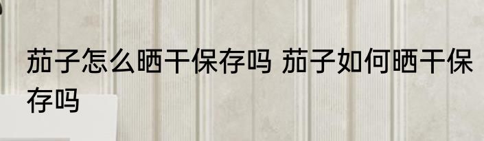 茄子怎么晒干保存吗 茄子如何晒干保存吗