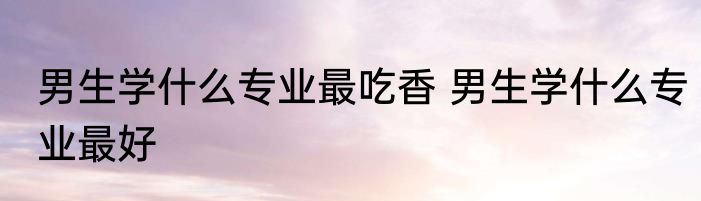 男生学什么专业最吃香 男生学什么专业最好