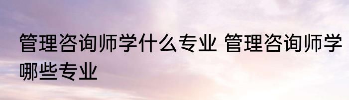 管理咨询师学什么专业 管理咨询师学哪些专业
