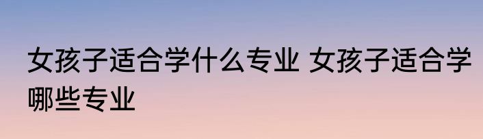 女孩子适合学什么专业 女孩子适合学哪些专业