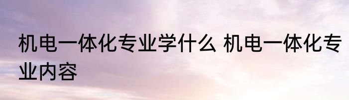 机电一体化专业学什么 机电一体化专业内容