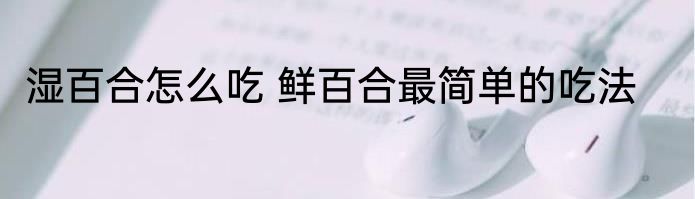 湿百合怎么吃 鲜百合最简单的吃法