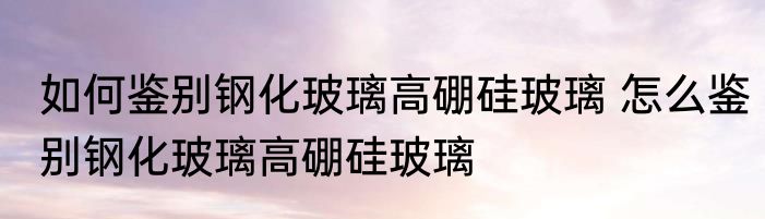 如何鉴别钢化玻璃高硼硅玻璃 怎么鉴别钢化玻璃高硼硅玻璃