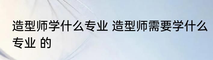 造型师学什么专业 造型师需要学什么专业 的