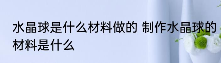 水晶球是什么材料做的 制作水晶球的材料是什么