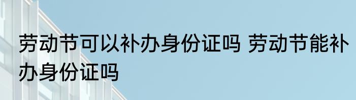 劳动节可以补办身份证吗 劳动节能补办身份证吗