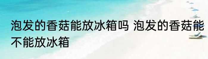 泡发的香菇能放冰箱吗 泡发的香菇能不能放冰箱