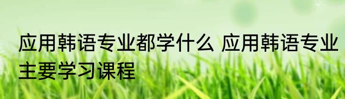 应用韩语专业都学什么 应用韩语专业主要学习课程