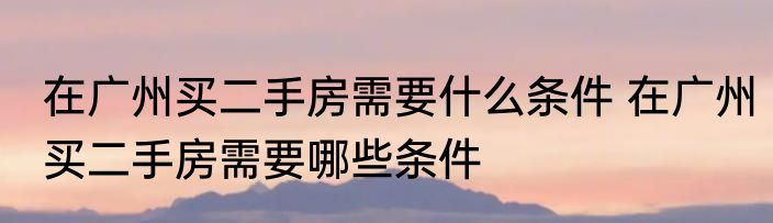 在广州买二手房需要什么条件 在广州买二手房需要哪些条件