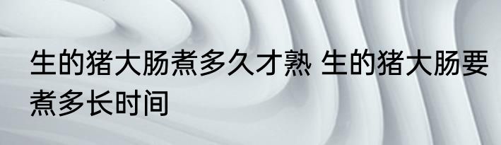 生的猪大肠煮多久才熟 生的猪大肠要煮多长时间