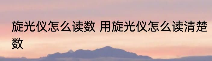 旋光仪怎么读数 用旋光仪怎么读清楚数