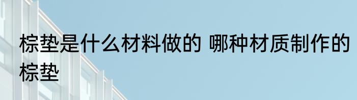 棕垫是什么材料做的 哪种材质制作的棕垫