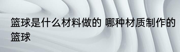 篮球是什么材料做的 哪种材质制作的篮球