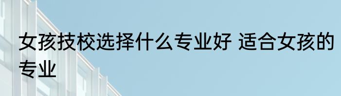 女孩技校选择什么专业好 适合女孩的专业