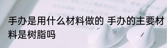 手办是用什么材料做的 手办的主要材料是树脂吗