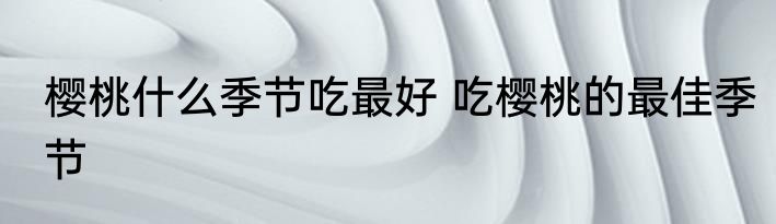 樱桃什么季节吃最好 吃樱桃的最佳季节