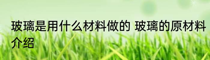 玻璃是用什么材料做的 玻璃的原材料介绍