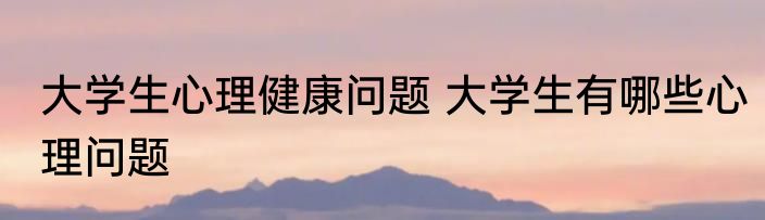 大学生心理健康问题 大学生有哪些心理问题