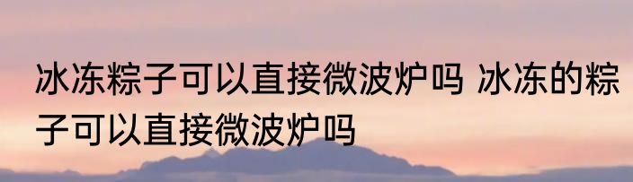 冰冻粽子可以直接微波炉吗 冰冻的粽子可以直接微波炉吗