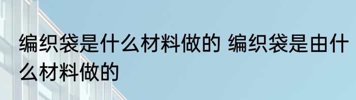 编织袋是什么材料做的 编织袋是由什么材料做的