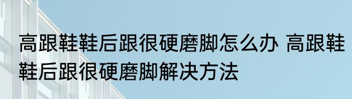 高跟鞋鞋后跟很硬磨脚怎么办 高跟鞋鞋后跟很硬磨脚解决方法