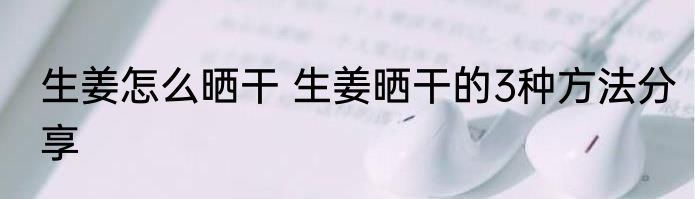 生姜怎么晒干 生姜晒干的3种方法分享