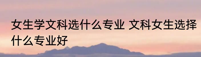 女生学文科选什么专业 文科女生选择什么专业好