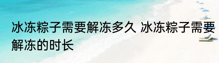 冰冻粽子需要解冻多久 冰冻粽子需要解冻的时长