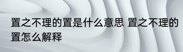 置之不理的置是什么意思 置之不理的置怎么解释