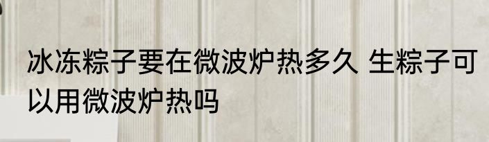 冰冻粽子要在微波炉热多久 生粽子可以用微波炉热吗