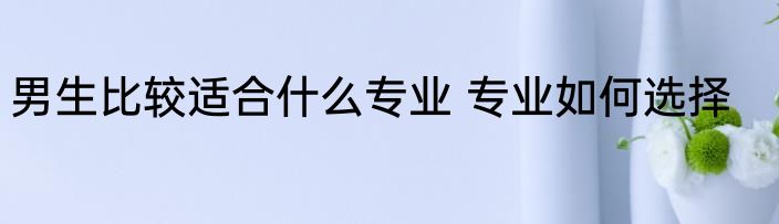 男生比较适合什么专业 专业如何选择