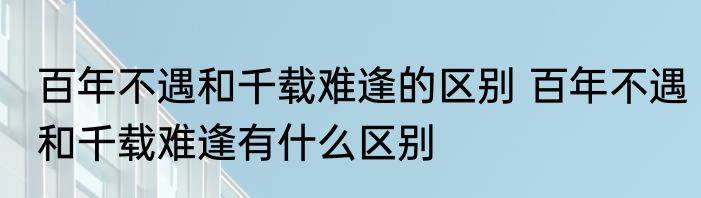 百年不遇和千载难逢的区别 百年不遇和千载难逢有什么区别