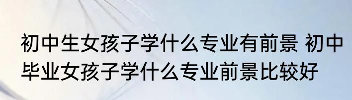 初中生女孩子学什么专业有前景 初中毕业女孩子学什么专业前景比较好