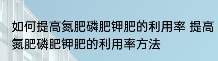 如何提高氮肥磷肥钾肥的利用率 提高氮肥磷肥钾肥的利用率方法