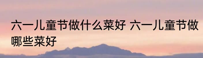 六一儿童节做什么菜好 六一儿童节做哪些菜好