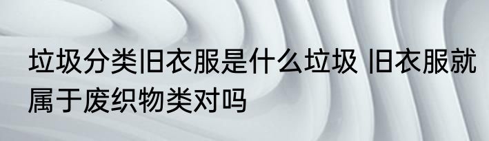 垃圾分类旧衣服是什么垃圾 旧衣服就属于废织物类对吗