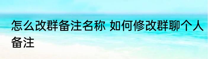 怎么改群备注名称 如何修改群聊个人备注