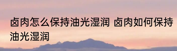 卤肉怎么保持油光湿润 卤肉如何保持油光湿润