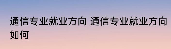 通信专业就业方向 通信专业就业方向如何