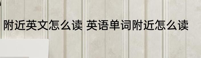 附近英文怎么读 英语单词附近怎么读