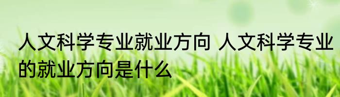 人文科学专业就业方向 人文科学专业的就业方向是什么