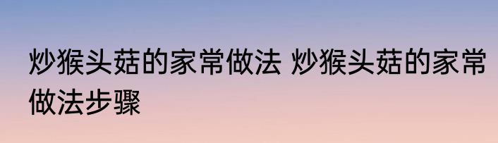 炒猴头菇的家常做法 炒猴头菇的家常做法步骤