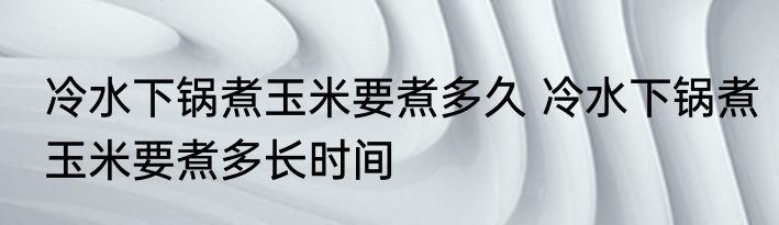 冷水下锅煮玉米要煮多久 冷水下锅煮玉米要煮多长时间