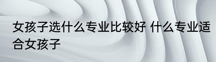 女孩子选什么专业比较好 什么专业适合女孩子