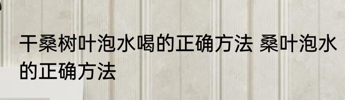干桑树叶泡水喝的正确方法 桑叶泡水的正确方法