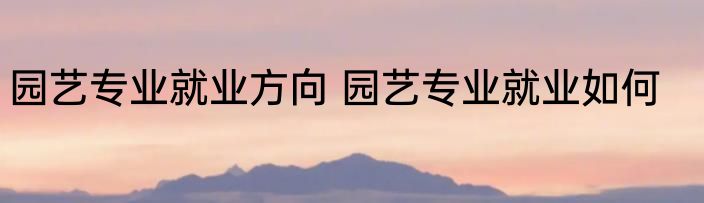 园艺专业就业方向 园艺专业就业如何