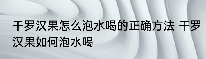 干罗汉果怎么泡水喝的正确方法 干罗汉果如何泡水喝